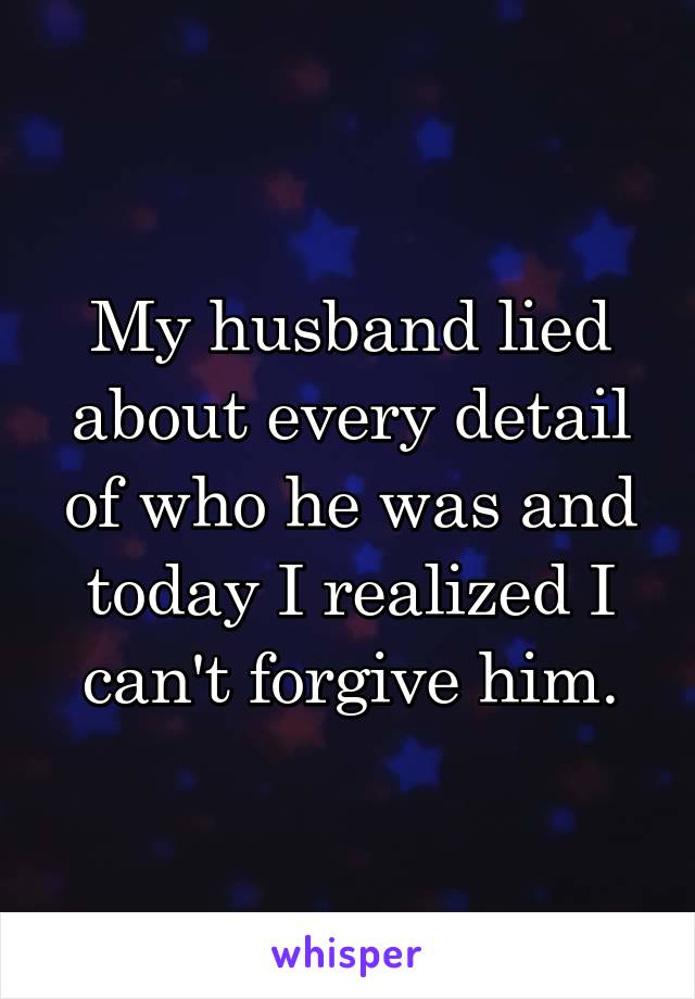 My husband lied about every detail of who he was and today I realized I can't forgive him.