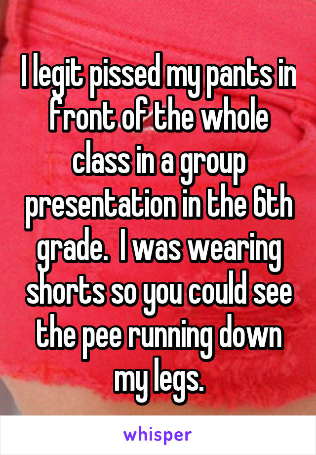 I legit pissed my pants in front of the whole class in a group presentation in the 6th grade.  I was wearing shorts so you could see the pee running down my legs.