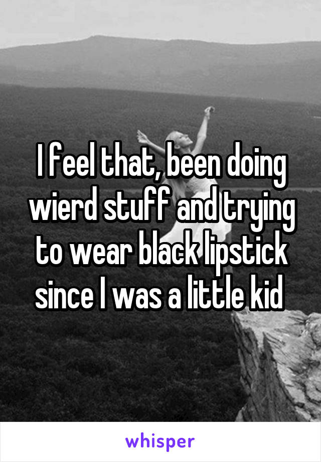 I feel that, been doing wierd stuff and trying to wear black lipstick since I was a little kid 