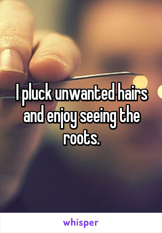 I pluck unwanted hairs and enjoy seeing the roots.