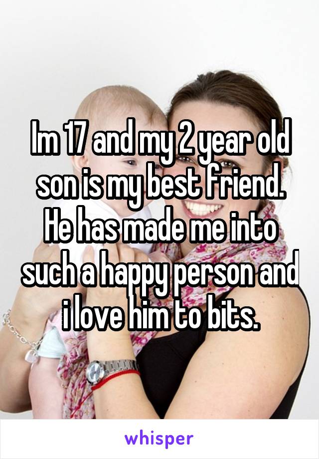 Im 17 and my 2 year old son is my best friend. He has made me into such a happy person and i love him to bits.