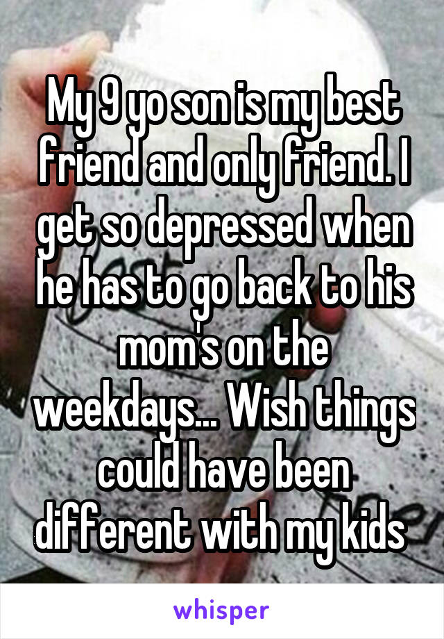 My 9 yo son is my best friend and only friend. I get so depressed when he has to go back to his mom's on the weekdays... Wish things could have been different with my kids 