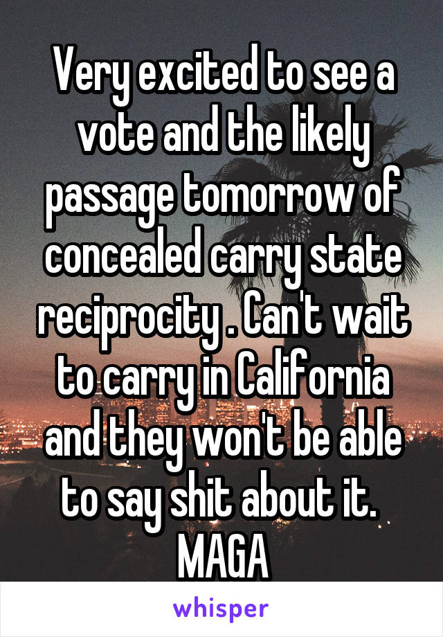 Very excited to see a vote and the likely passage tomorrow of concealed carry state reciprocity . Can't wait to carry in California and they won't be able to say shit about it.  MAGA