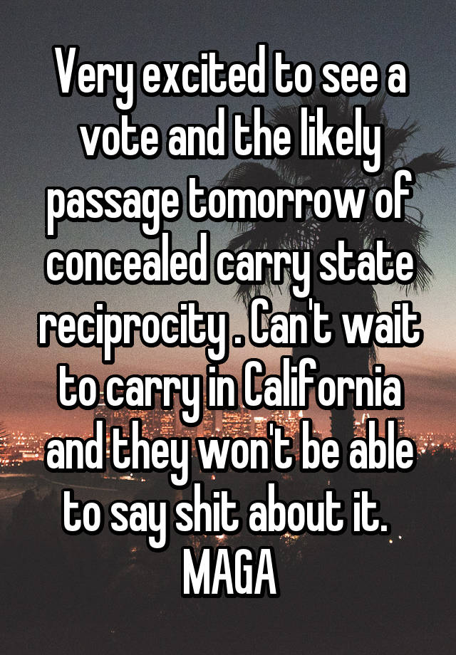 Very excited to see a vote and the likely passage tomorrow of concealed carry state reciprocity . Can't wait to carry in California and they won't be able to say shit about it.  MAGA