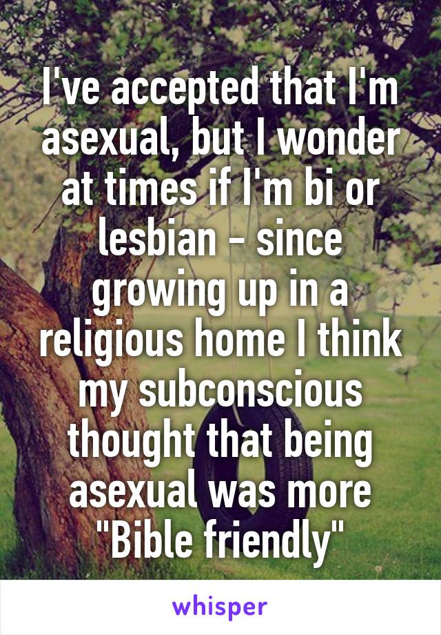 I've accepted that I'm asexual, but I wonder at times if I'm bi or lesbian - since growing up in a religious home I think my subconscious thought that being asexual was more "Bible friendly"