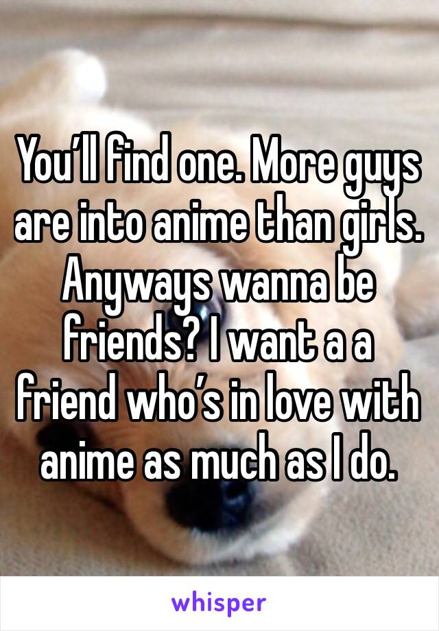You’ll find one. More guys are into anime than girls. Anyways wanna be friends? I want a a friend who’s in love with anime as much as I do. 