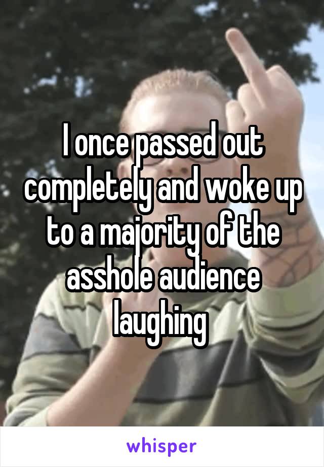 I once passed out completely and woke up to a majority of the asshole audience laughing 