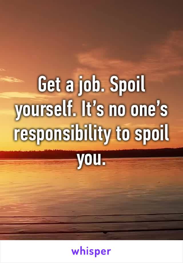 Get a job. Spoil yourself. It’s no one’s responsibility to spoil you.