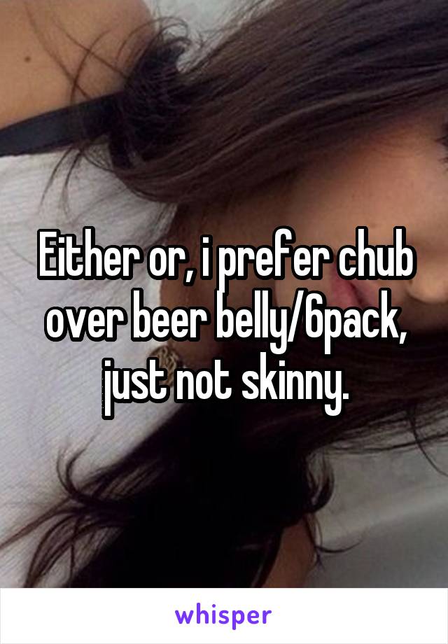 Either or, i prefer chub over beer belly/6pack, just not skinny.
