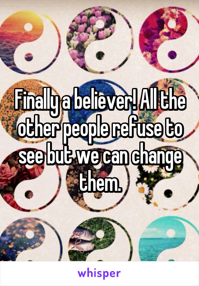 Finally a believer! All the other people refuse to see but we can change them.