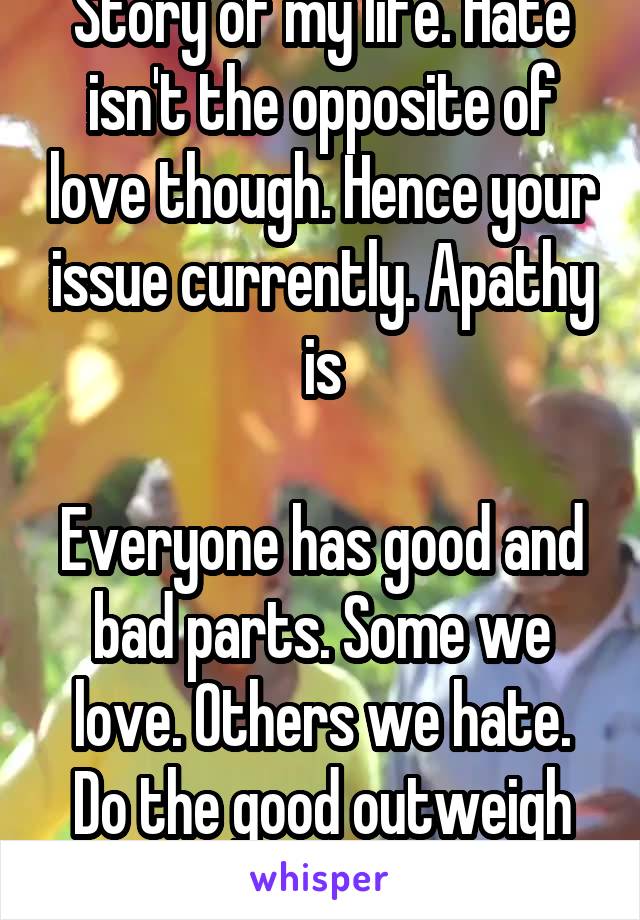 Story of my life. Hate isn't the opposite of love though. Hence your issue currently. Apathy is

Everyone has good and bad parts. Some we love. Others we hate. Do the good outweigh the bad tho?
