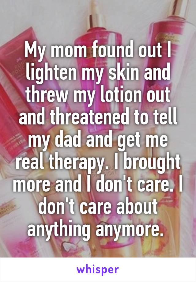 My mom found out I lighten my skin and threw my lotion out and threatened to tell my dad and get me real therapy. I brought more and I don't care. I don't care about anything anymore. 