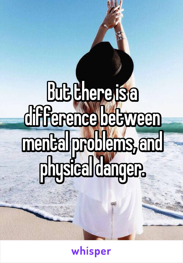 But there is a difference between mental problems, and physical danger.