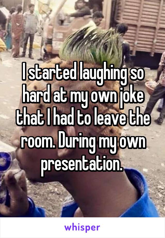 I started laughing so hard at my own joke that I had to leave the room. During my own presentation. 