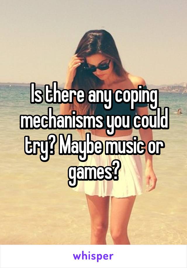 Is there any coping mechanisms you could try? Maybe music or games?