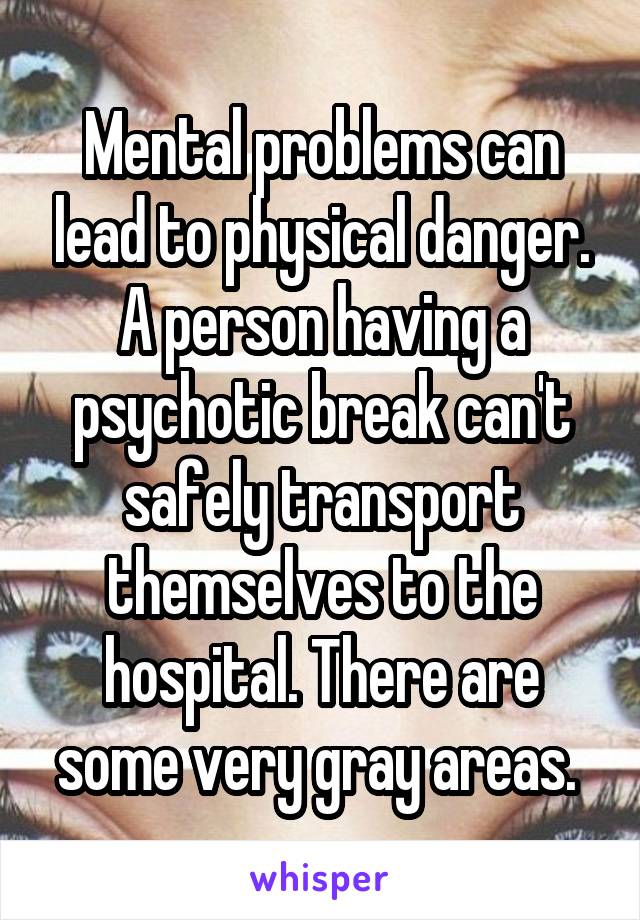 Mental problems can lead to physical danger. A person having a psychotic break can't safely transport themselves to the hospital. There are some very gray areas. 