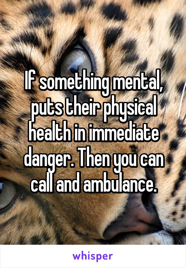 If something mental, puts their physical health in immediate danger. Then you can call and ambulance.