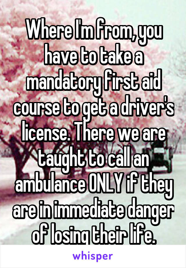 Where I'm from, you have to take a mandatory first aid course to get a driver's license. There we are taught to call an ambulance ONLY if they are in immediate danger of losing their life.