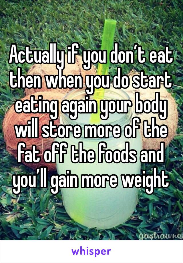 Actually if you don’t eat then when you do start eating again your body will store more of the fat off the foods and you’ll gain more weight

