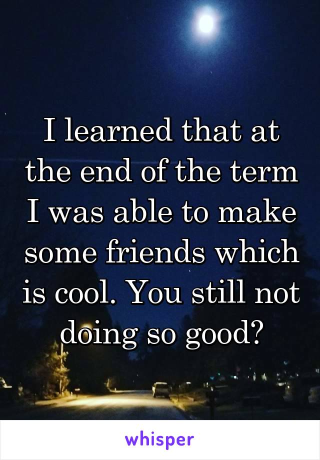 I learned that at the end of the term I was able to make some friends which is cool. You still not doing so good?