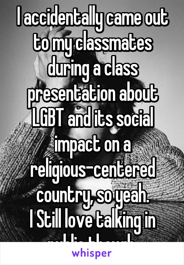 I accidentally came out to my classmates during a class presentation about LGBT and its social impact on a religious-centered country, so yeah.
I Still love talking in public though.