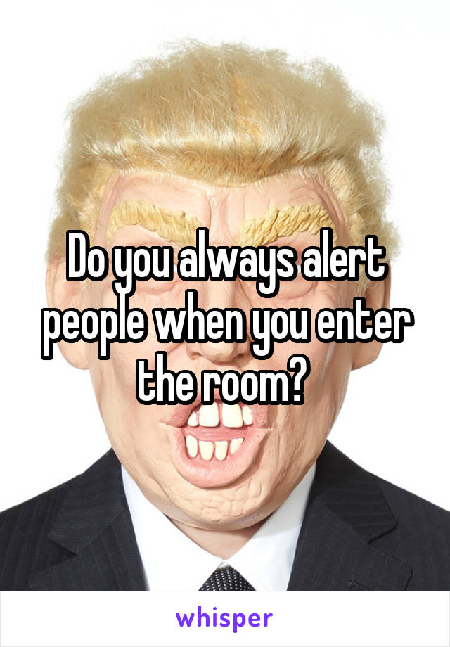 Do you always alert people when you enter the room? 