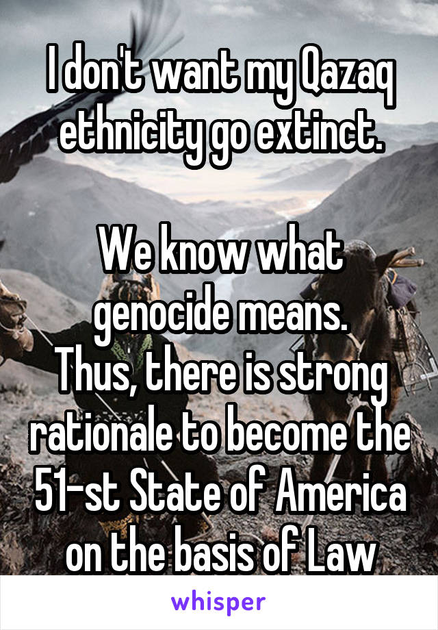 I don't want my Qazaq ethnicity go extinct.

We know what genocide means.
Thus, there is strong rationale to become the 51-st State of America on the basis of Law