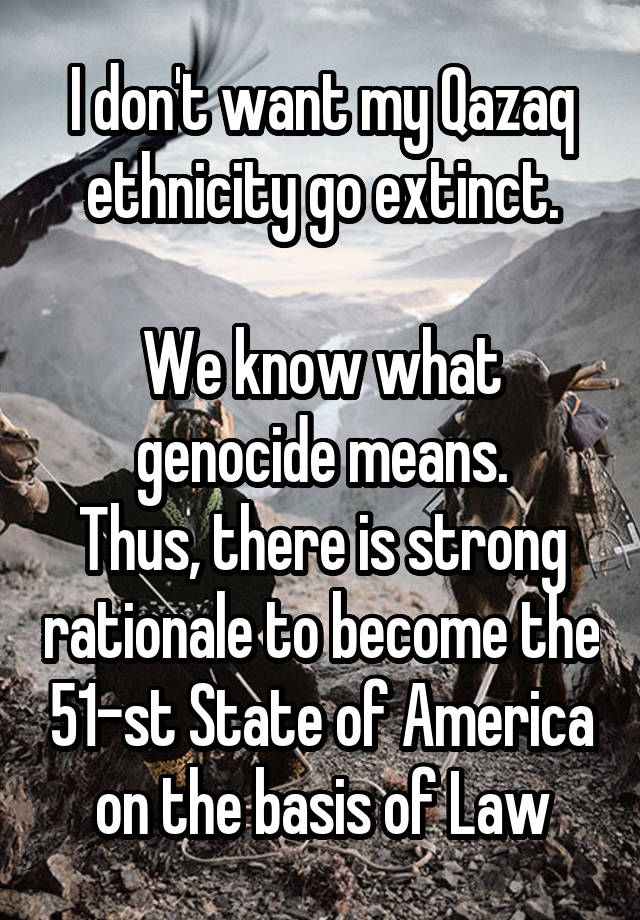 I don't want my Qazaq ethnicity go extinct.

We know what genocide means.
Thus, there is strong rationale to become the 51-st State of America on the basis of Law