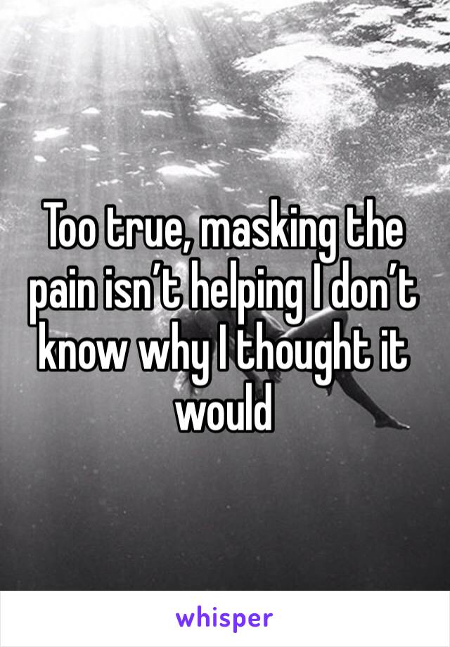 Too true, masking the pain isn’t helping I don’t know why I thought it would