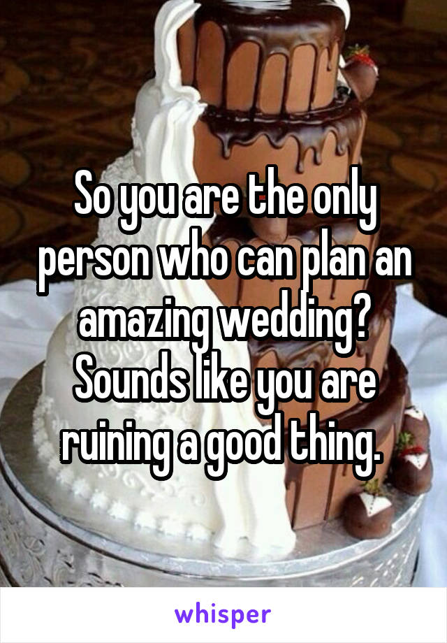 So you are the only person who can plan an amazing wedding? Sounds like you are ruining a good thing. 