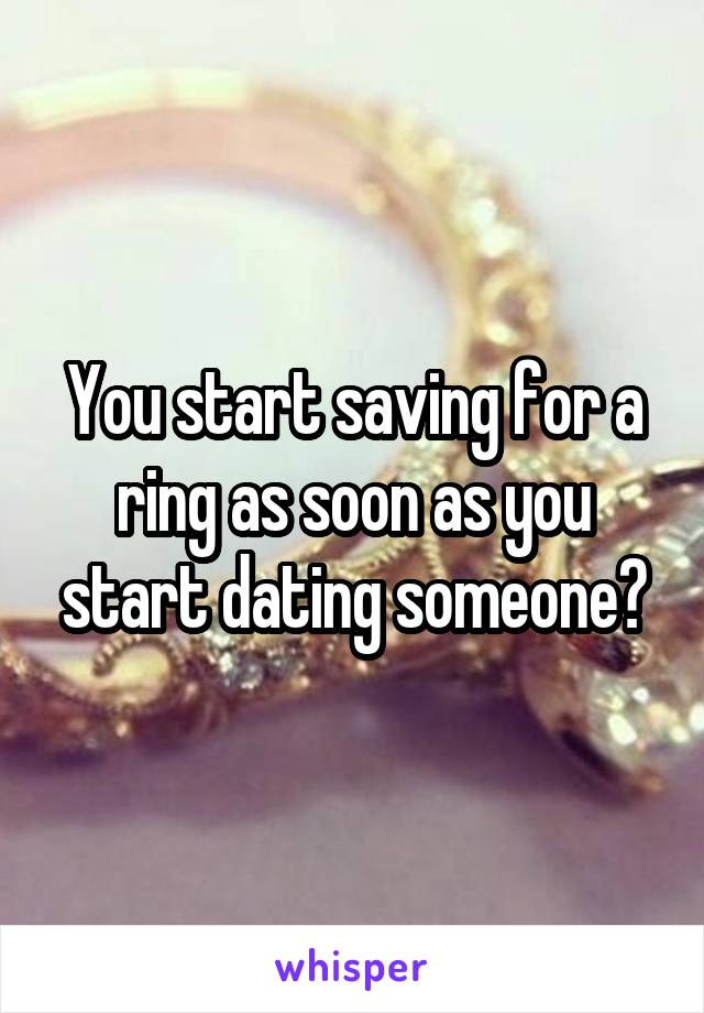 You start saving for a ring as soon as you start dating someone?