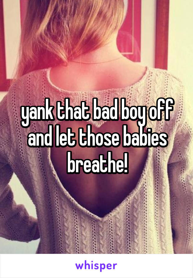 yank that bad boy off and let those babies breathe!