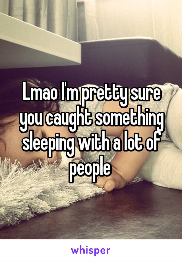 Lmao I'm pretty sure you caught something sleeping with a lot of people 