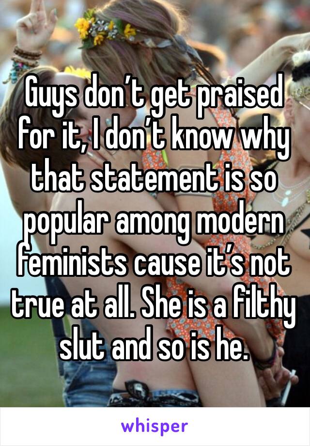 Guys don’t get praised for it, I don’t know why that statement is so popular among modern feminists cause it’s not true at all. She is a filthy slut and so is he. 