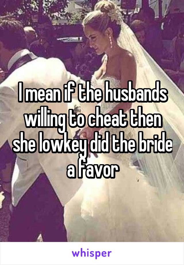 I mean if the husbands willing to cheat then she lowkey did the bride a favor