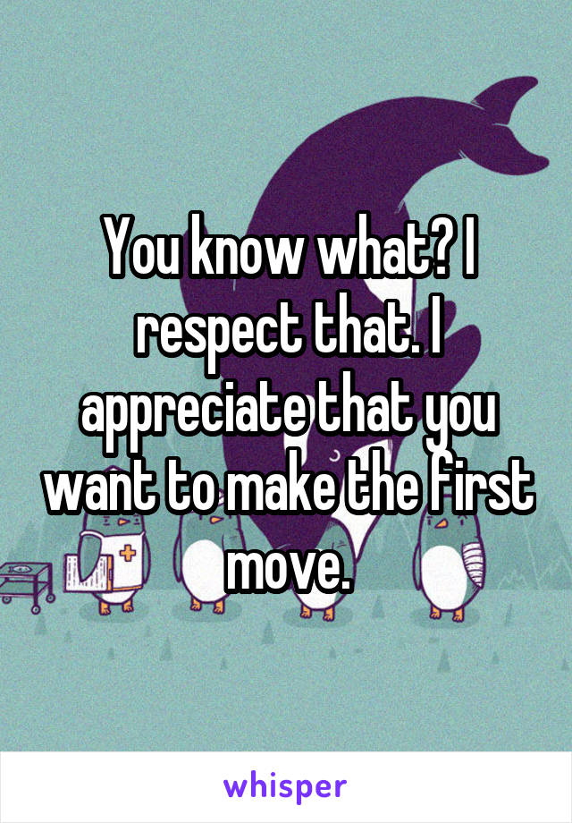 You know what? I respect that. I appreciate that you want to make the first move.