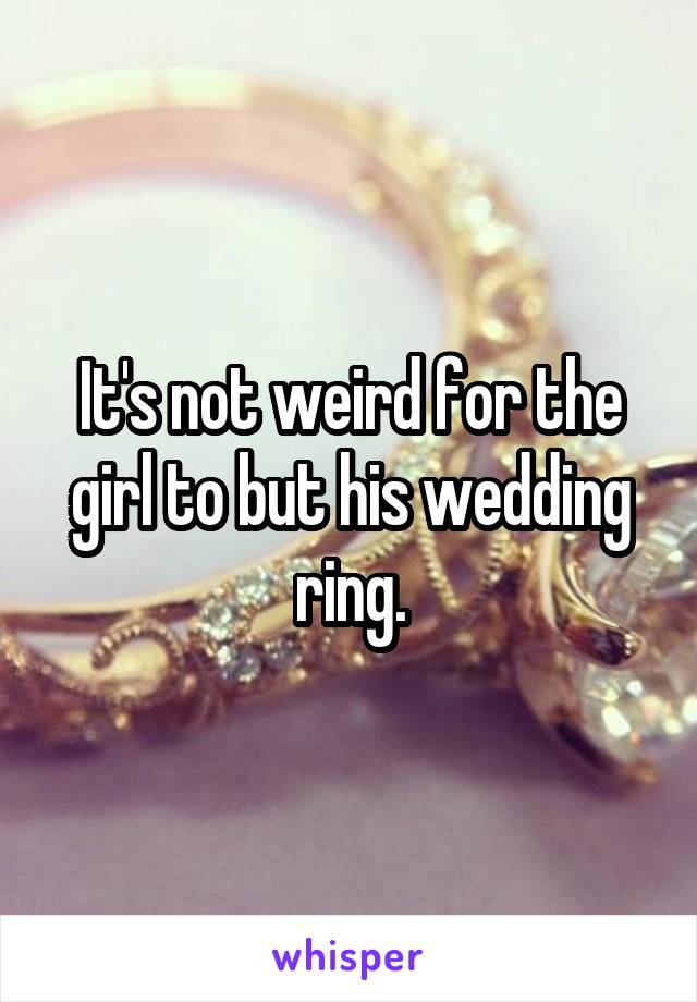 It's not weird for the girl to but his wedding ring.