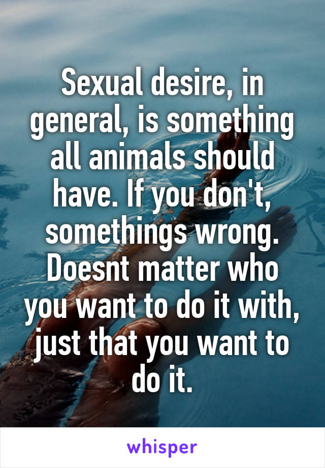 Sexual desire, in general, is something all animals should have. If you don't, somethings wrong. Doesnt matter who you want to do it with, just that you want to do it.