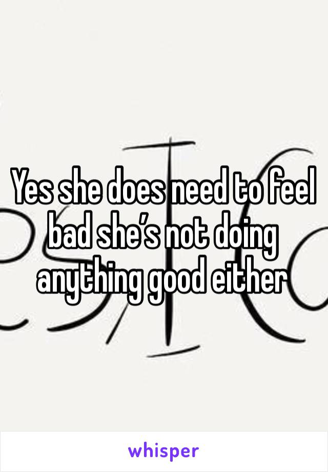 Yes she does need to feel bad she’s not doing anything good either 