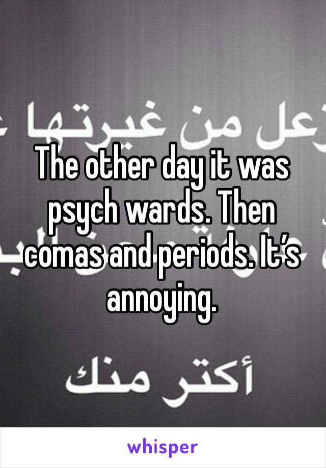 The other day it was psych wards. Then comas and periods. It’s annoying.