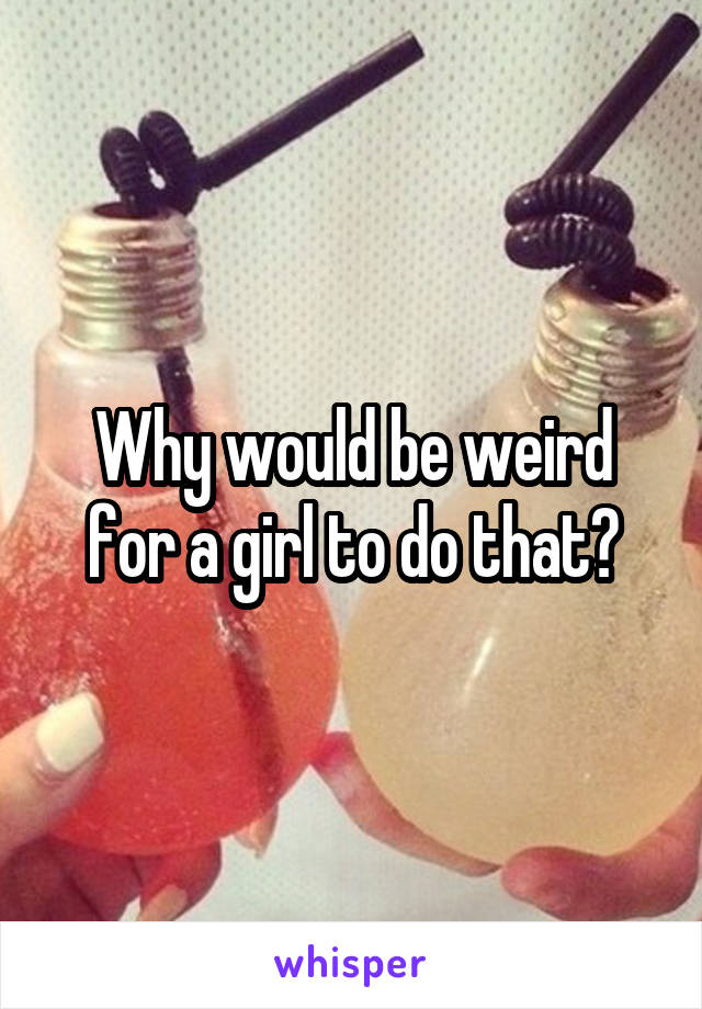 Why would be weird for a girl to do that?