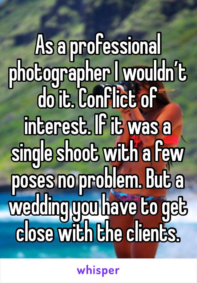 As a professional photographer I wouldn’t do it. Conflict of interest. If it was a single shoot with a few poses no problem. But a wedding you have to get close with the clients. 