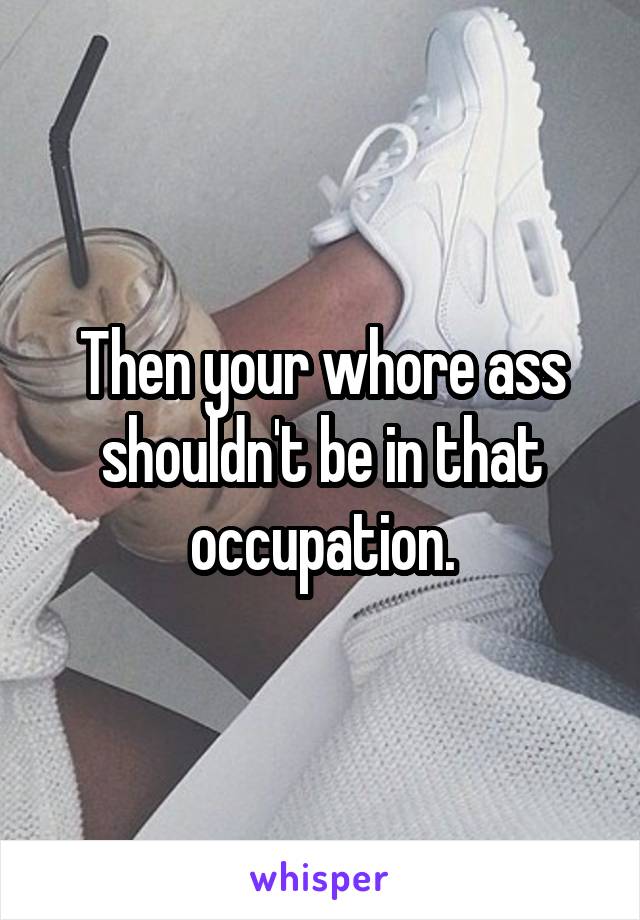 Then your whore ass shouldn't be in that occupation.