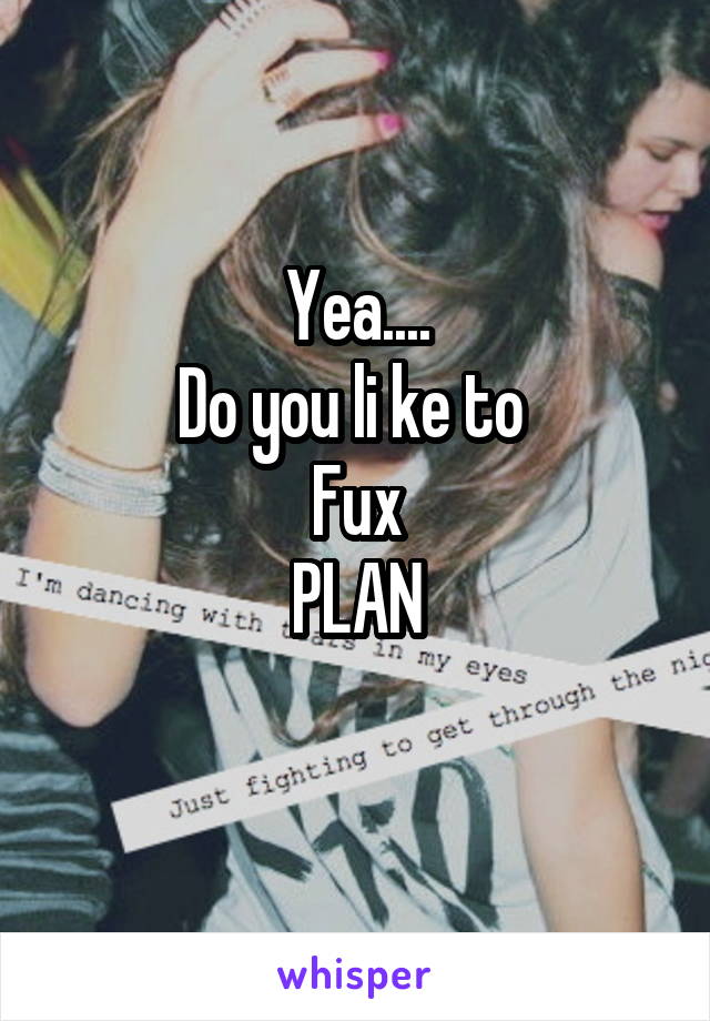 Yea....
Do you li ke to 
Fux
PLAN
