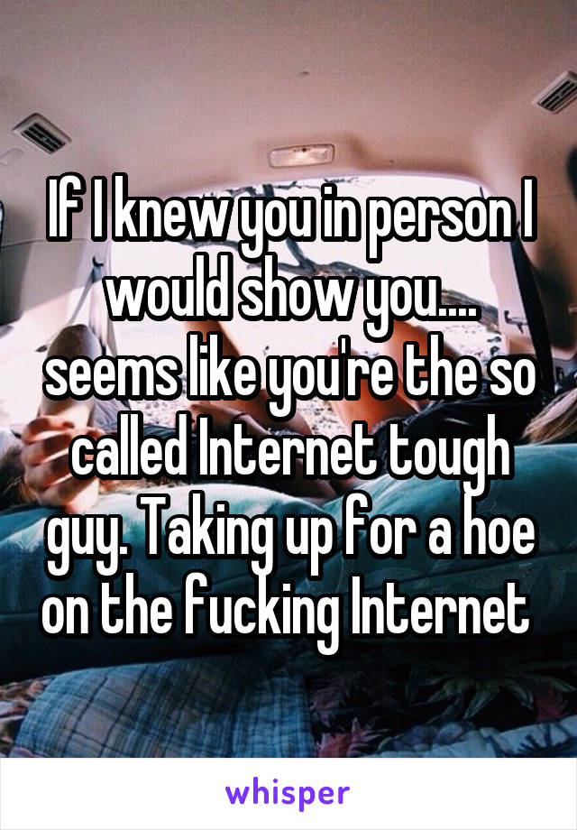 If I knew you in person I would show you.... seems like you're the so called Internet tough guy. Taking up for a hoe on the fucking Internet 