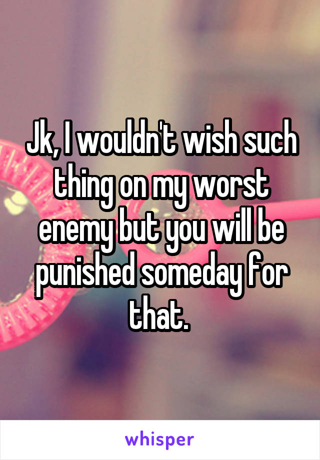 Jk, I wouldn't wish such thing on my worst enemy but you will be punished someday for that. 