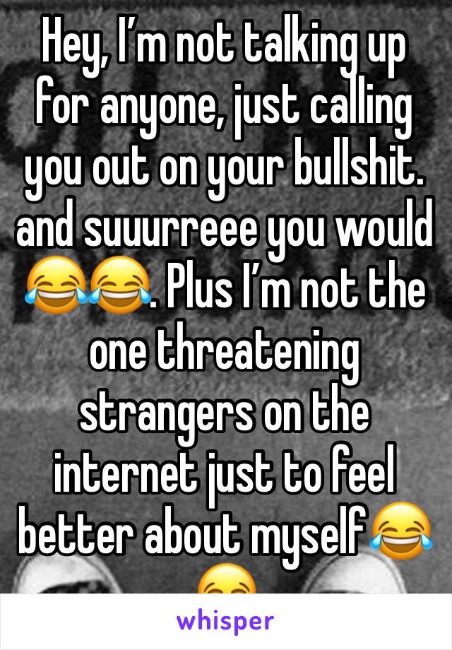 Hey, I’m not talking up for anyone, just calling you out on your bullshit. and suuurreee you would 😂😂. Plus I’m not the one threatening strangers on the internet just to feel better about myself😂😂