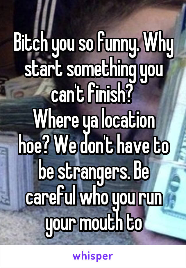 Bitch you so funny. Why start something you can't finish? 
Where ya location hoe? We don't have to be strangers. Be careful who you run your mouth to