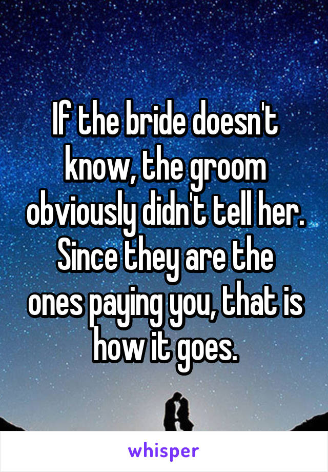 If the bride doesn't know, the groom obviously didn't tell her.
Since they are the ones paying you, that is how it goes.