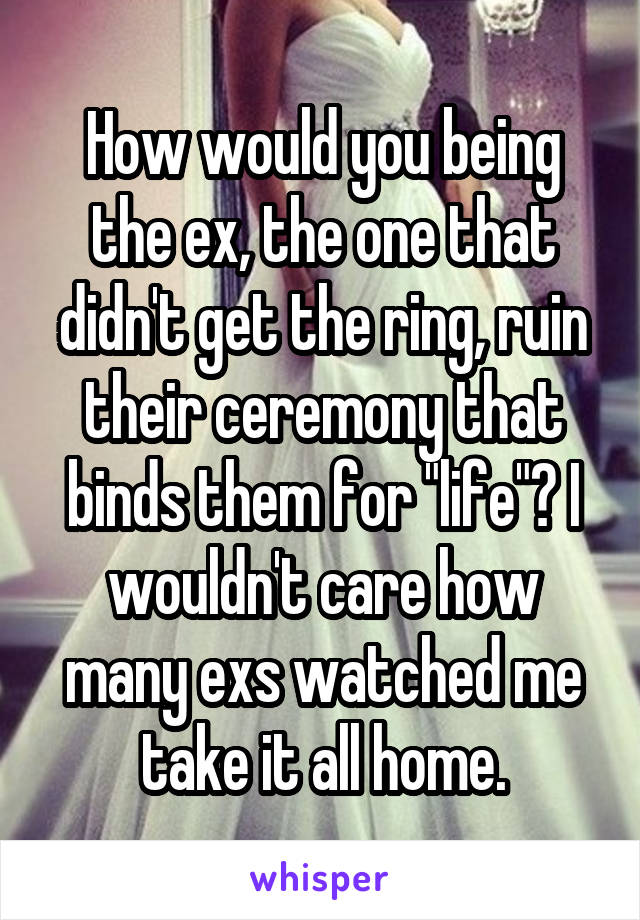 How would you being the ex, the one that didn't get the ring, ruin their ceremony that binds them for "life"? I wouldn't care how many exs watched me take it all home.